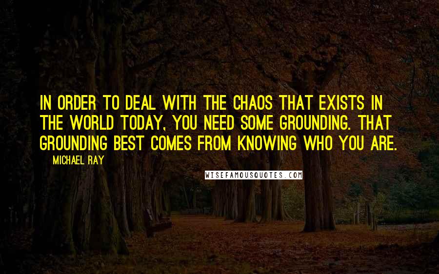 Michael Ray Quotes: In order to deal with the chaos that exists in the world today, you need some grounding. That grounding best comes from knowing who you are.