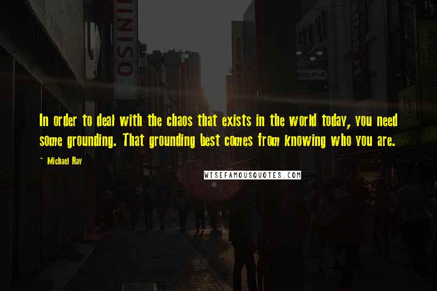 Michael Ray Quotes: In order to deal with the chaos that exists in the world today, you need some grounding. That grounding best comes from knowing who you are.