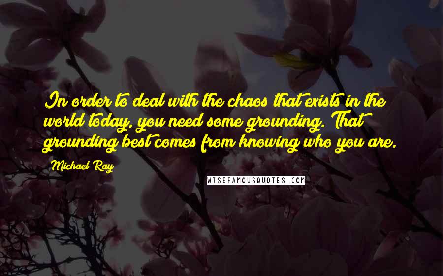 Michael Ray Quotes: In order to deal with the chaos that exists in the world today, you need some grounding. That grounding best comes from knowing who you are.