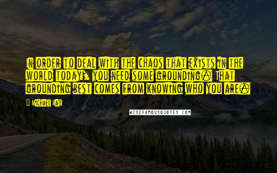 Michael Ray Quotes: In order to deal with the chaos that exists in the world today, you need some grounding. That grounding best comes from knowing who you are.