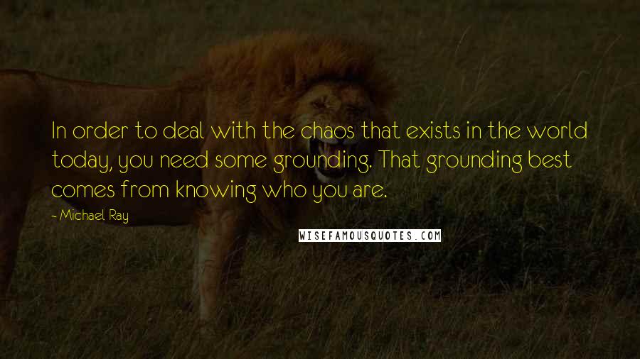 Michael Ray Quotes: In order to deal with the chaos that exists in the world today, you need some grounding. That grounding best comes from knowing who you are.