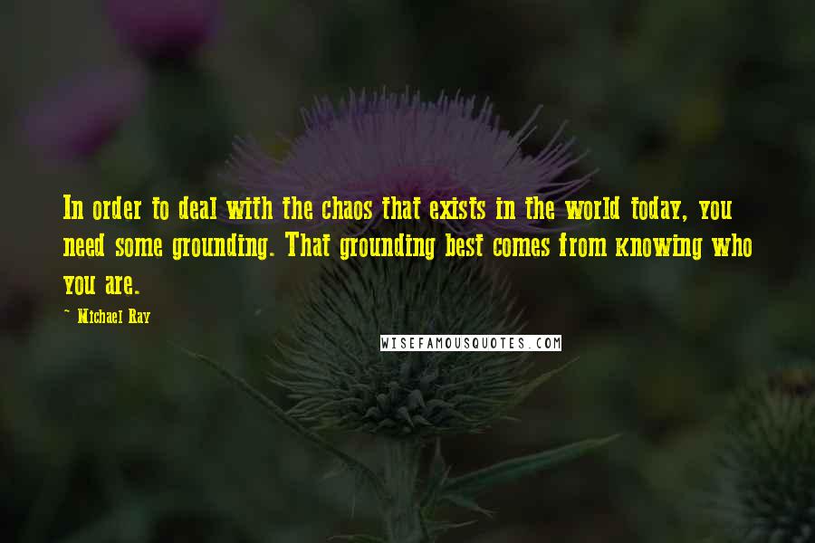 Michael Ray Quotes: In order to deal with the chaos that exists in the world today, you need some grounding. That grounding best comes from knowing who you are.