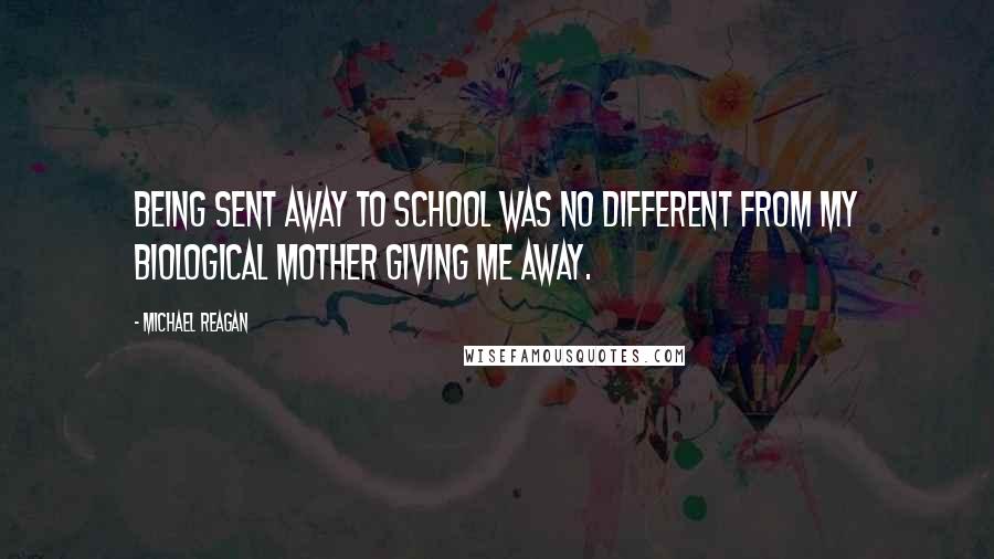 Michael Reagan Quotes: Being sent away to school was no different from my biological mother giving me away.