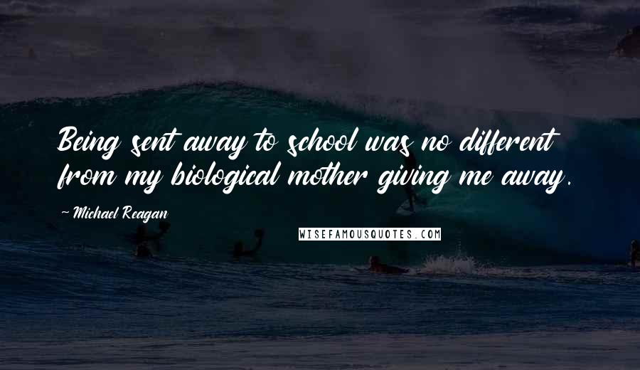 Michael Reagan Quotes: Being sent away to school was no different from my biological mother giving me away.