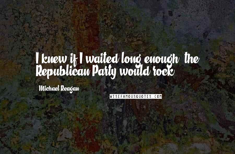 Michael Reagan Quotes: I knew if I waited long enough, the Republican Party would rock.