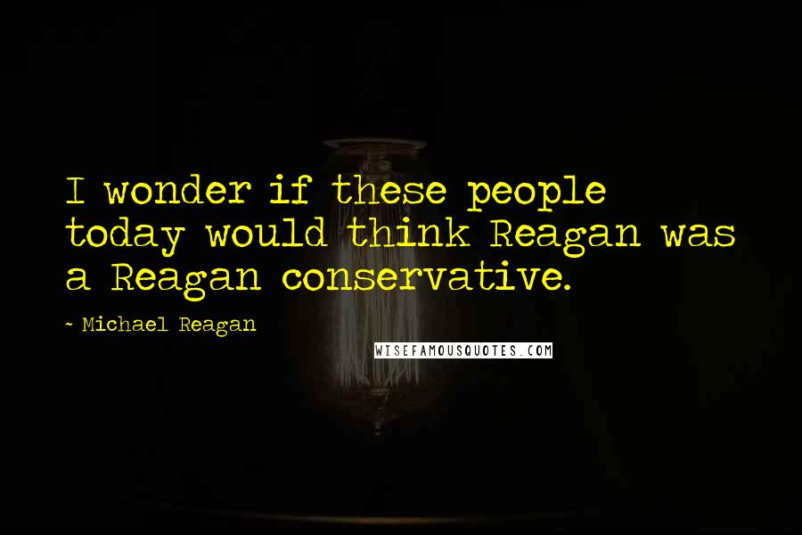 Michael Reagan Quotes: I wonder if these people today would think Reagan was a Reagan conservative.