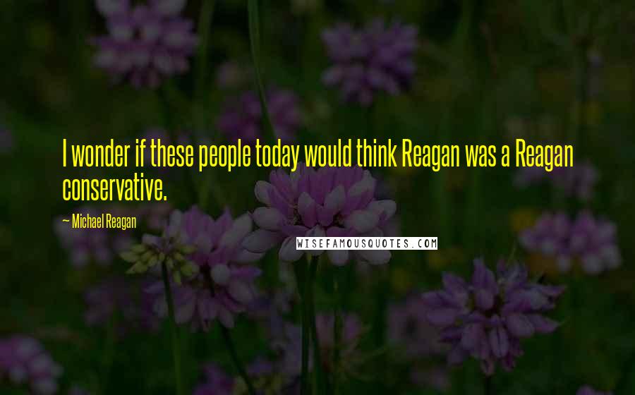 Michael Reagan Quotes: I wonder if these people today would think Reagan was a Reagan conservative.