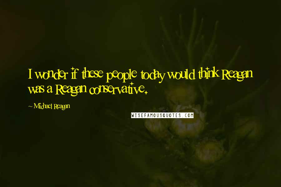 Michael Reagan Quotes: I wonder if these people today would think Reagan was a Reagan conservative.