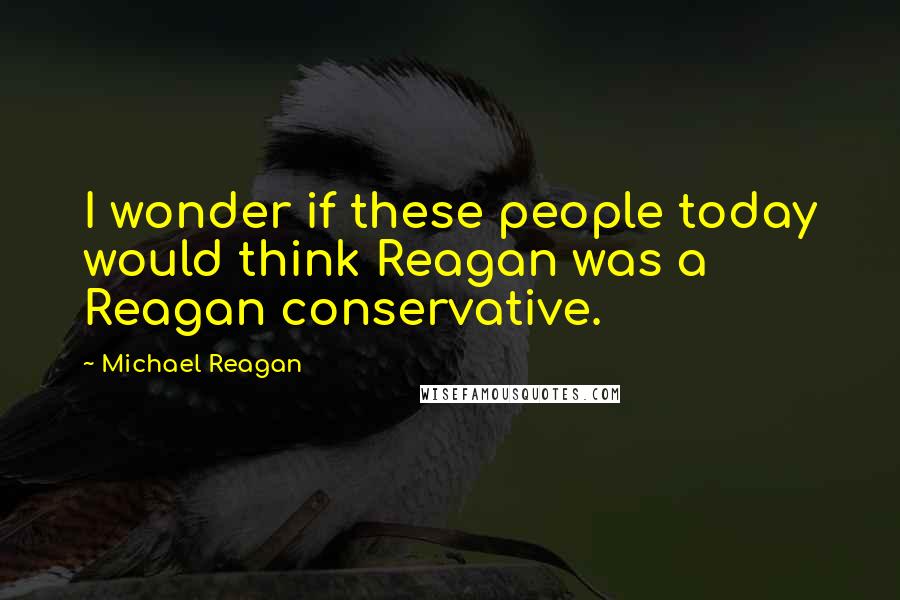 Michael Reagan Quotes: I wonder if these people today would think Reagan was a Reagan conservative.