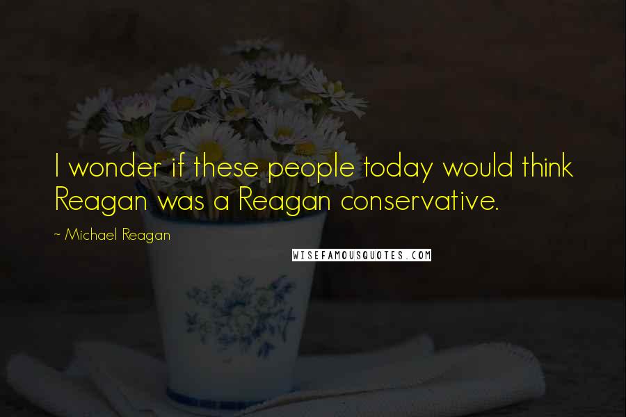 Michael Reagan Quotes: I wonder if these people today would think Reagan was a Reagan conservative.