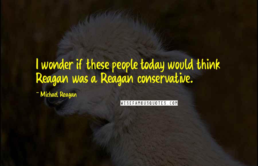 Michael Reagan Quotes: I wonder if these people today would think Reagan was a Reagan conservative.