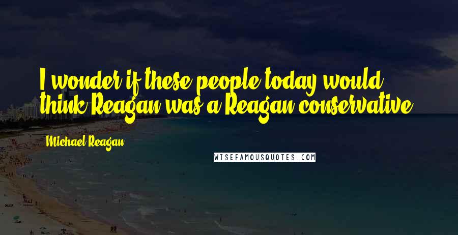 Michael Reagan Quotes: I wonder if these people today would think Reagan was a Reagan conservative.