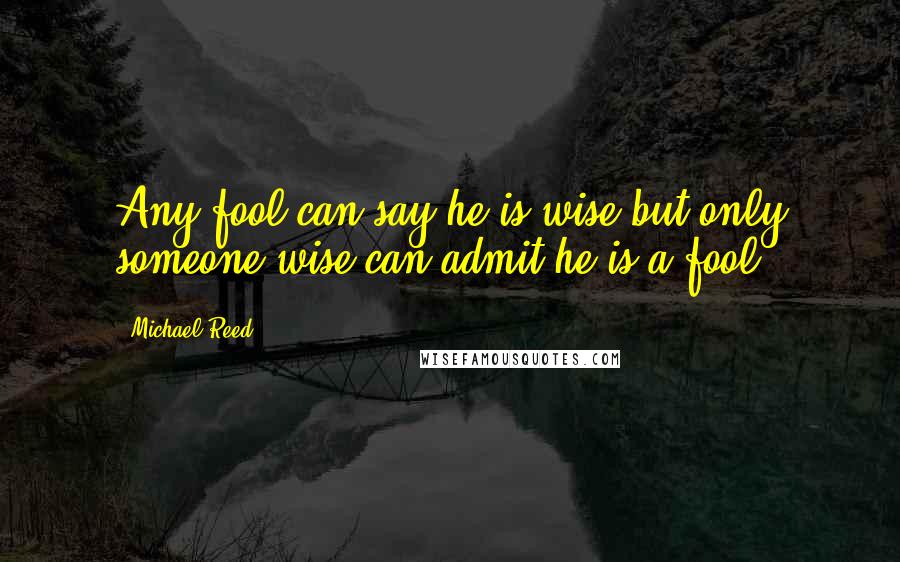 Michael Reed Quotes: Any fool can say he is wise but only someone wise can admit he is a fool.