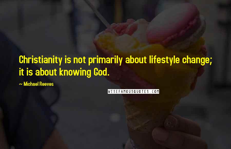 Michael Reeves Quotes: Christianity is not primarily about lifestyle change; it is about knowing God.