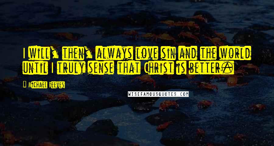 Michael Reeves Quotes: I will, then, always love sin and the world until I truly sense that Christ is better.
