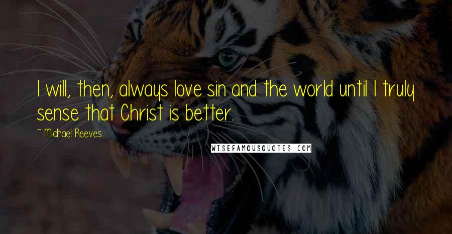 Michael Reeves Quotes: I will, then, always love sin and the world until I truly sense that Christ is better.