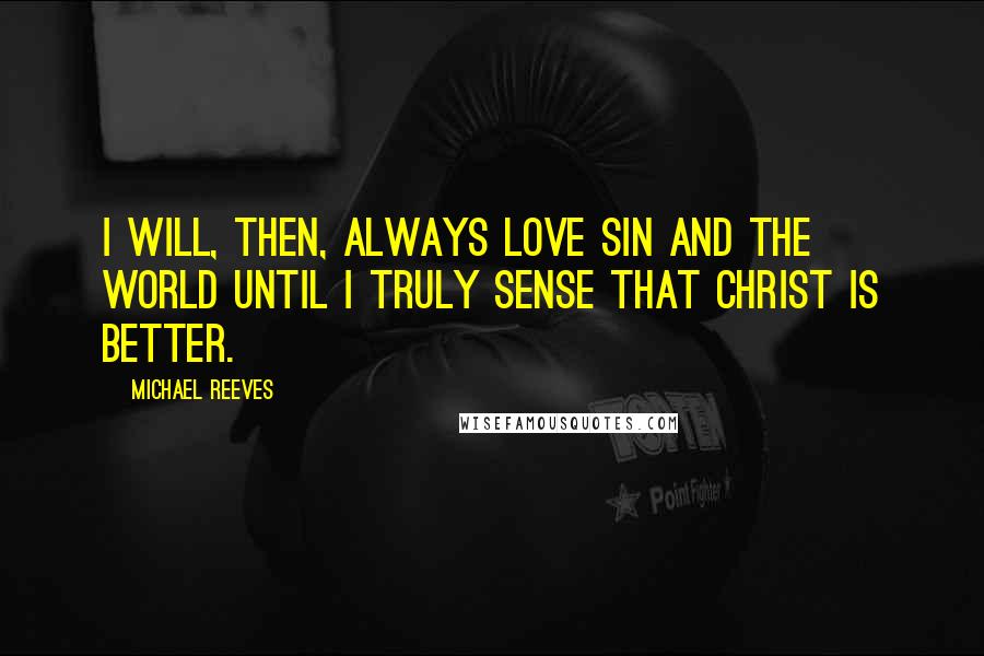 Michael Reeves Quotes: I will, then, always love sin and the world until I truly sense that Christ is better.