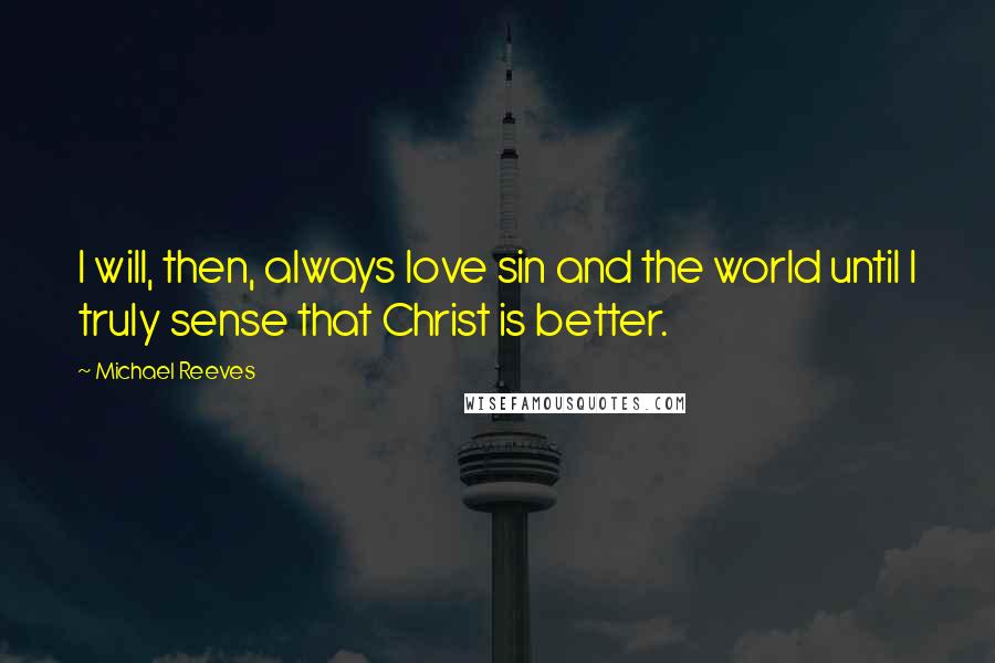 Michael Reeves Quotes: I will, then, always love sin and the world until I truly sense that Christ is better.