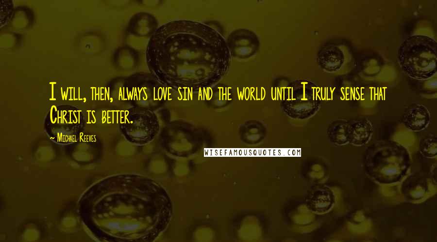 Michael Reeves Quotes: I will, then, always love sin and the world until I truly sense that Christ is better.