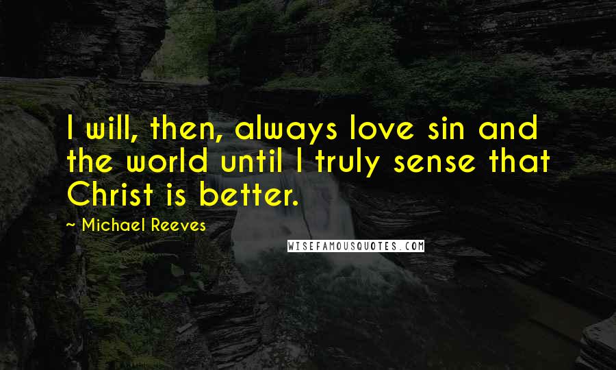 Michael Reeves Quotes: I will, then, always love sin and the world until I truly sense that Christ is better.