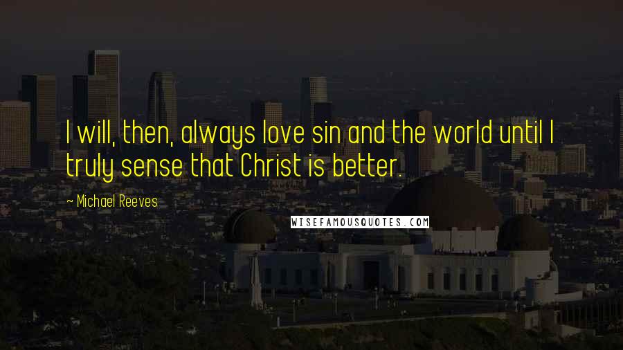 Michael Reeves Quotes: I will, then, always love sin and the world until I truly sense that Christ is better.