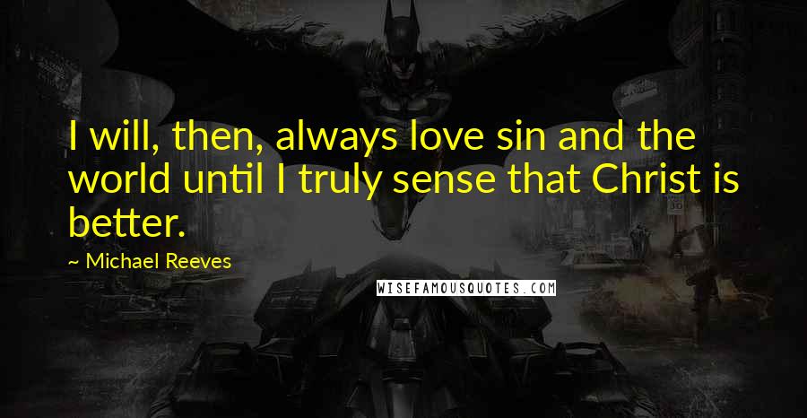 Michael Reeves Quotes: I will, then, always love sin and the world until I truly sense that Christ is better.