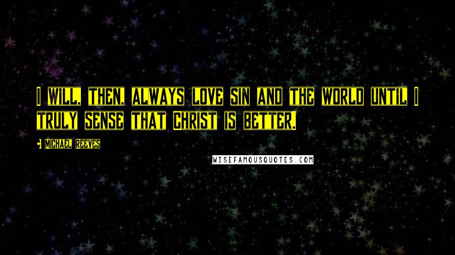 Michael Reeves Quotes: I will, then, always love sin and the world until I truly sense that Christ is better.