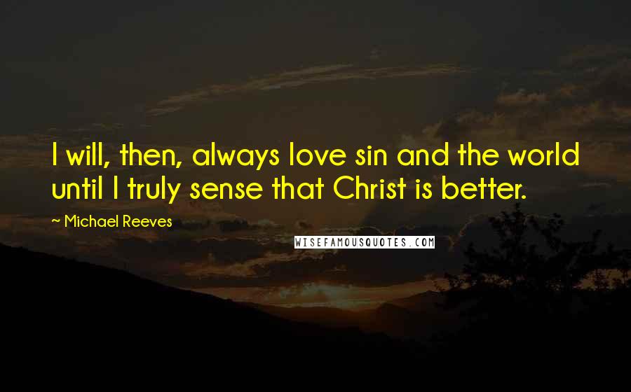 Michael Reeves Quotes: I will, then, always love sin and the world until I truly sense that Christ is better.