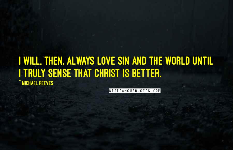 Michael Reeves Quotes: I will, then, always love sin and the world until I truly sense that Christ is better.