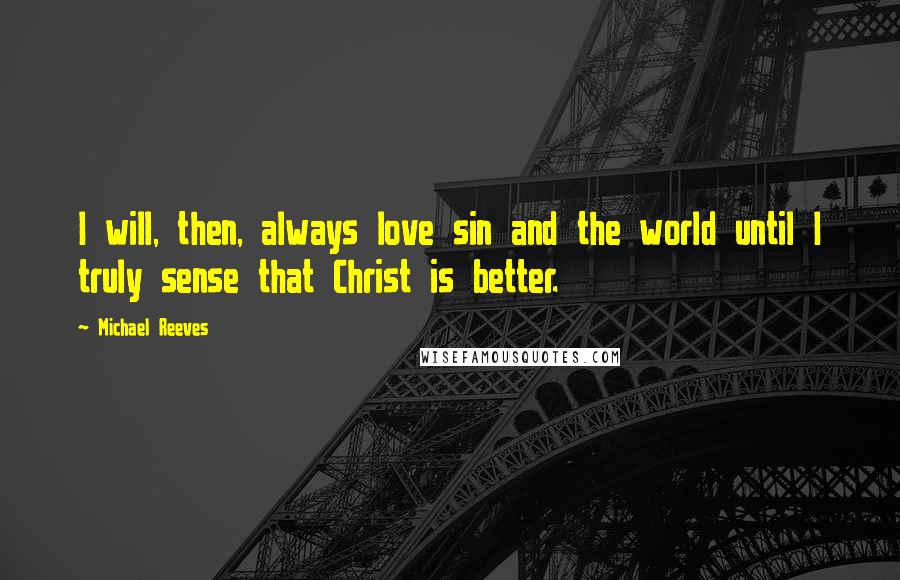 Michael Reeves Quotes: I will, then, always love sin and the world until I truly sense that Christ is better.