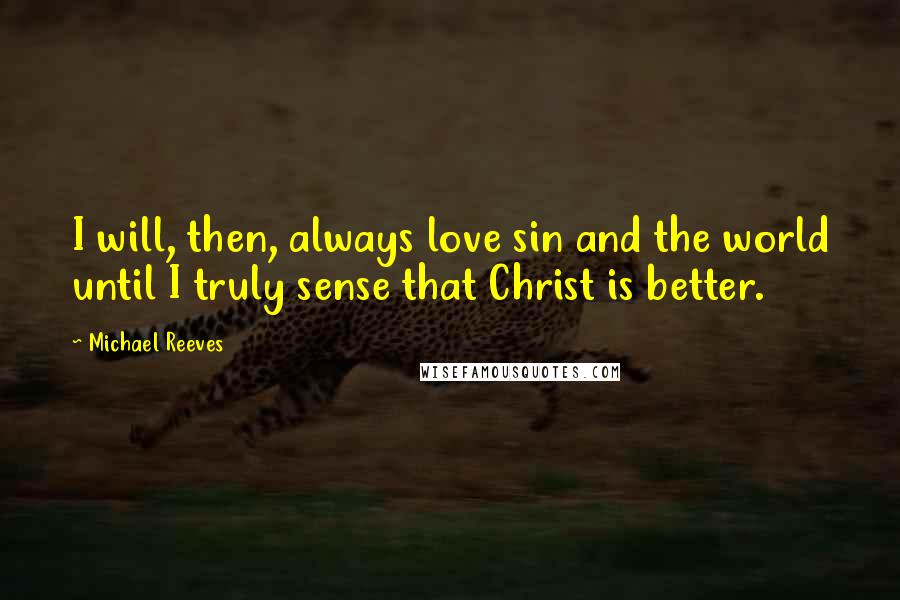 Michael Reeves Quotes: I will, then, always love sin and the world until I truly sense that Christ is better.