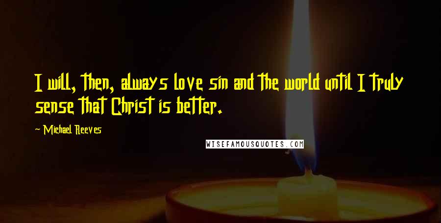 Michael Reeves Quotes: I will, then, always love sin and the world until I truly sense that Christ is better.