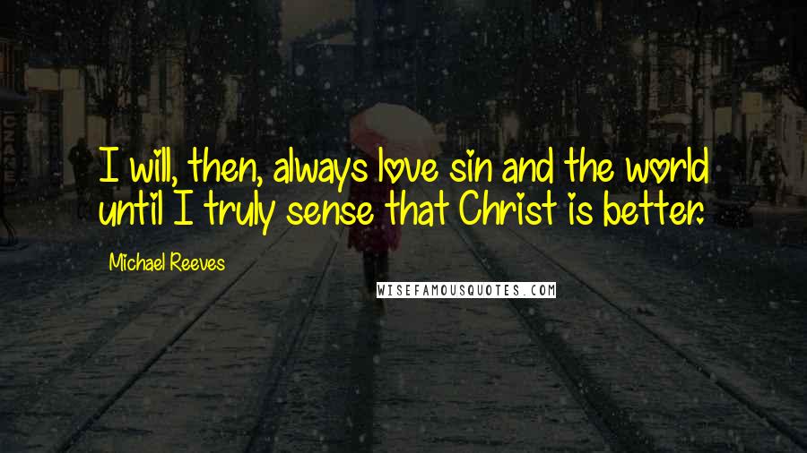 Michael Reeves Quotes: I will, then, always love sin and the world until I truly sense that Christ is better.