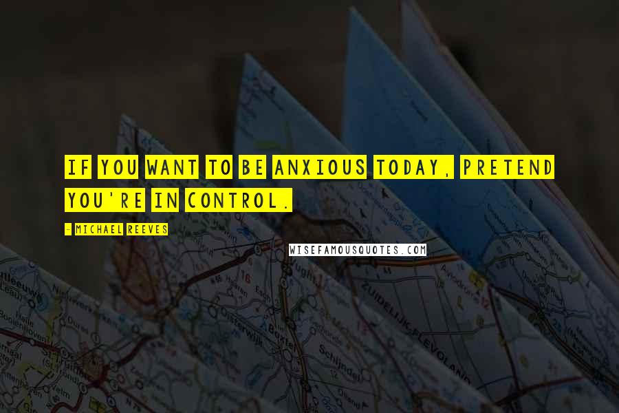 Michael Reeves Quotes: If you want to be anxious today, pretend you're in control.