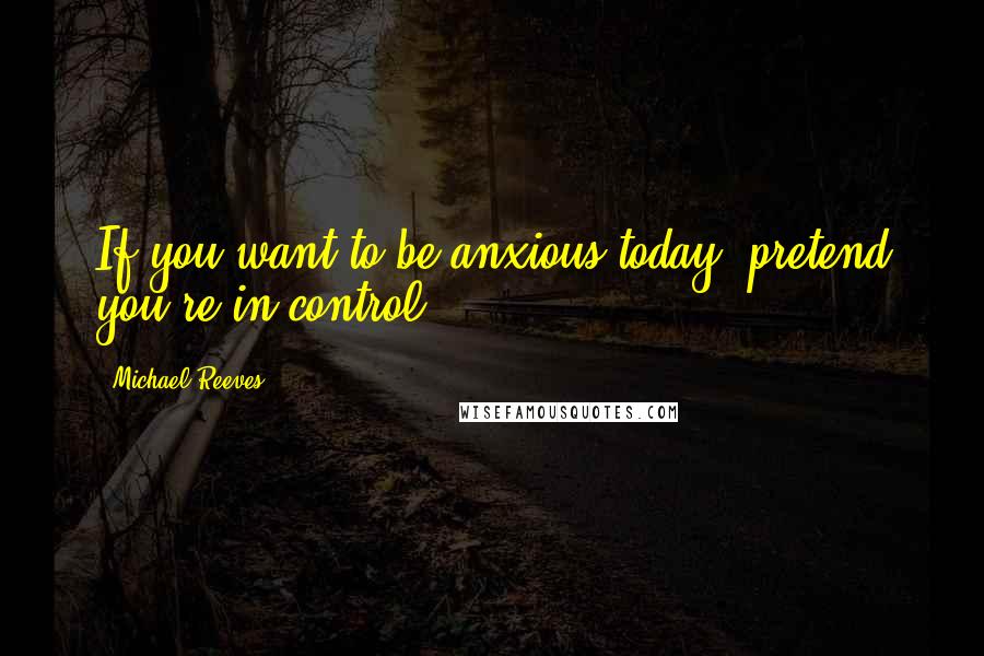 Michael Reeves Quotes: If you want to be anxious today, pretend you're in control.