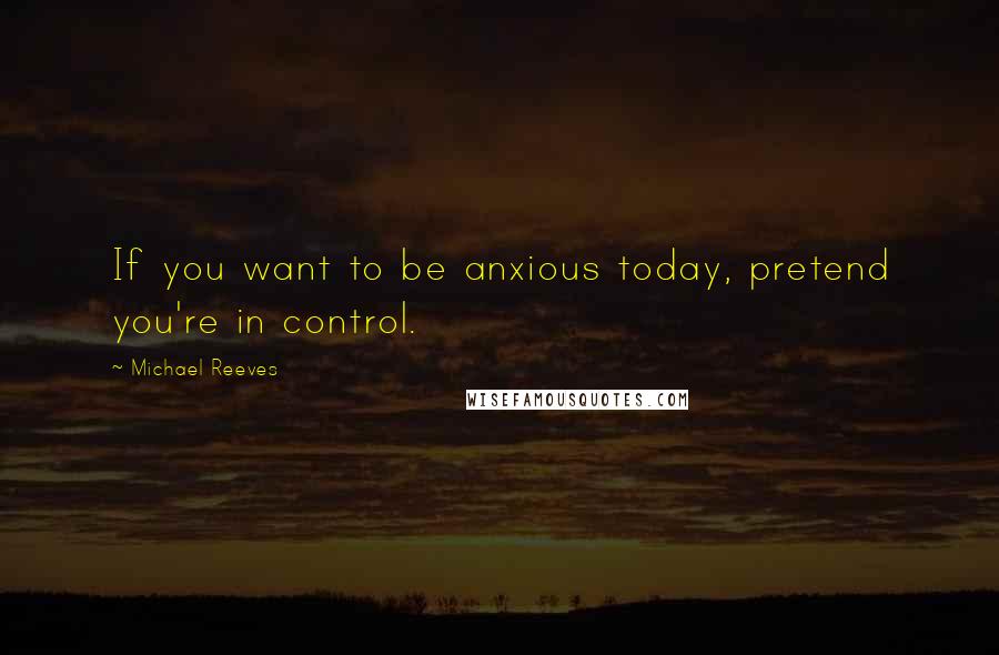 Michael Reeves Quotes: If you want to be anxious today, pretend you're in control.