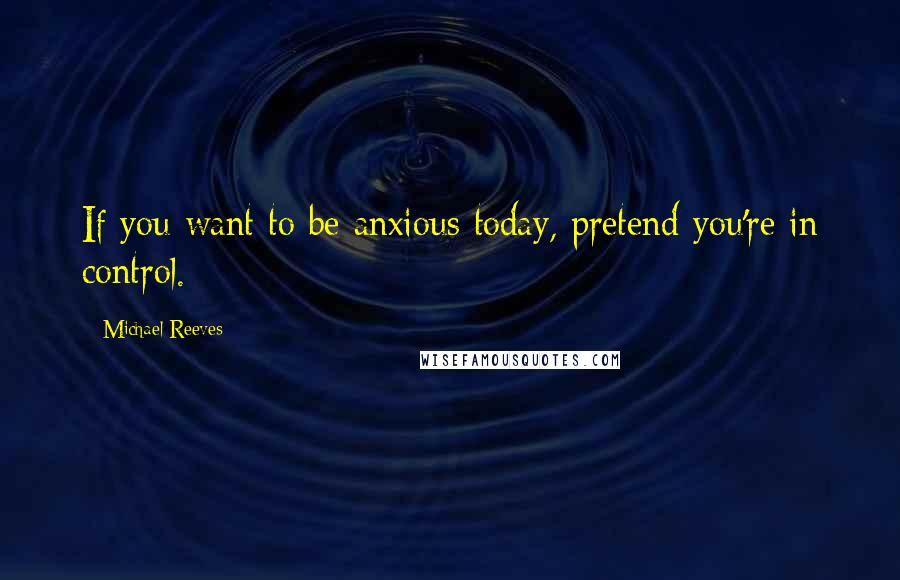 Michael Reeves Quotes: If you want to be anxious today, pretend you're in control.