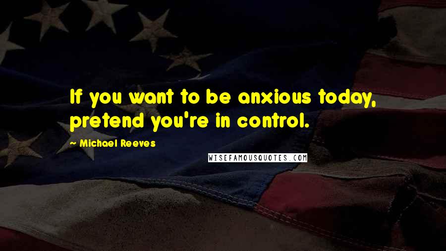 Michael Reeves Quotes: If you want to be anxious today, pretend you're in control.