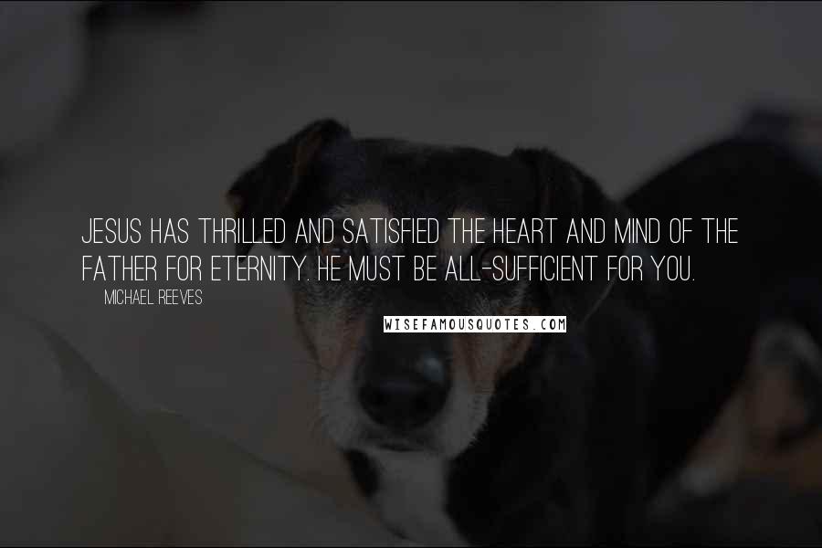 Michael Reeves Quotes: Jesus has thrilled and satisfied the heart and mind of the Father for eternity. He must be all-sufficient for you.