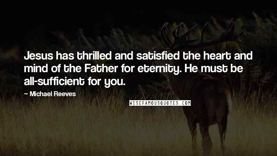 Michael Reeves Quotes: Jesus has thrilled and satisfied the heart and mind of the Father for eternity. He must be all-sufficient for you.