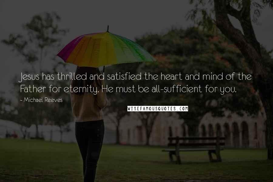 Michael Reeves Quotes: Jesus has thrilled and satisfied the heart and mind of the Father for eternity. He must be all-sufficient for you.