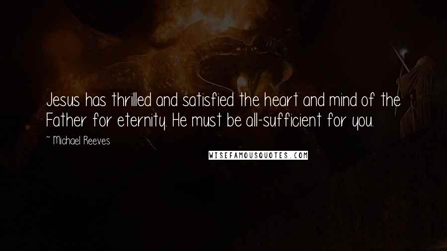 Michael Reeves Quotes: Jesus has thrilled and satisfied the heart and mind of the Father for eternity. He must be all-sufficient for you.