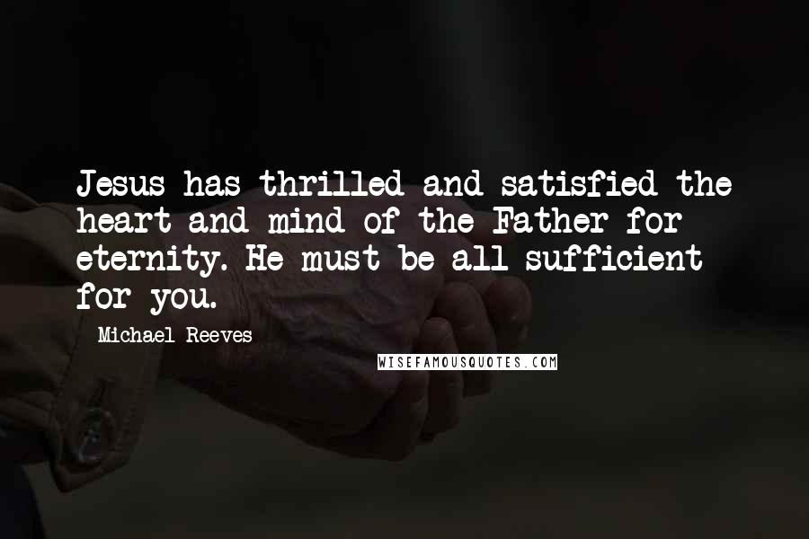 Michael Reeves Quotes: Jesus has thrilled and satisfied the heart and mind of the Father for eternity. He must be all-sufficient for you.