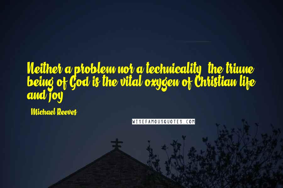 Michael Reeves Quotes: Neither a problem nor a technicality, the triune being of God is the vital oxygen of Christian life and joy.