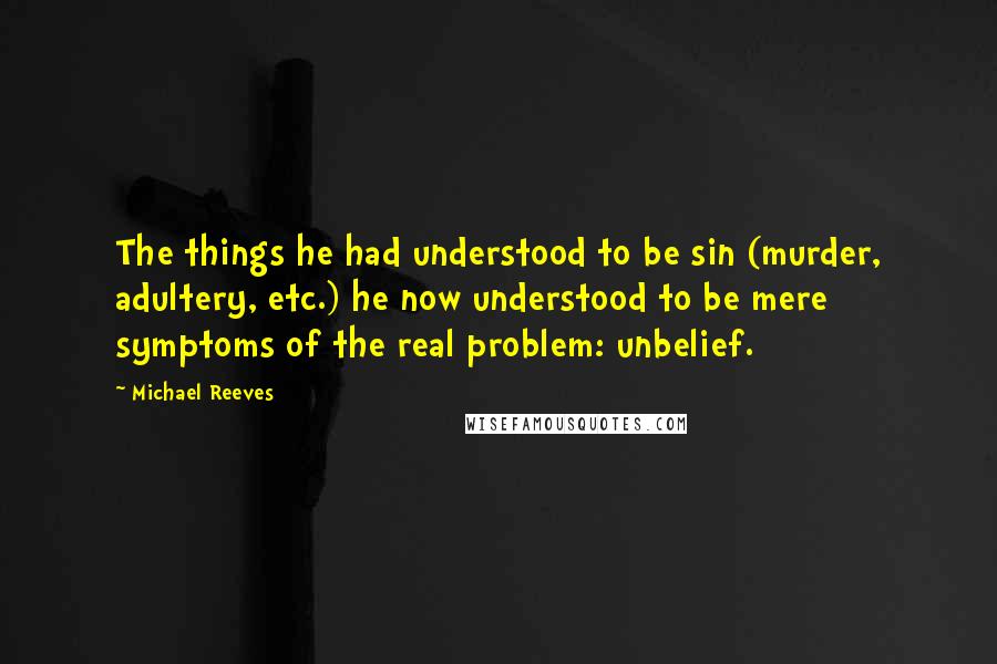 Michael Reeves Quotes: The things he had understood to be sin (murder, adultery, etc.) he now understood to be mere symptoms of the real problem: unbelief.