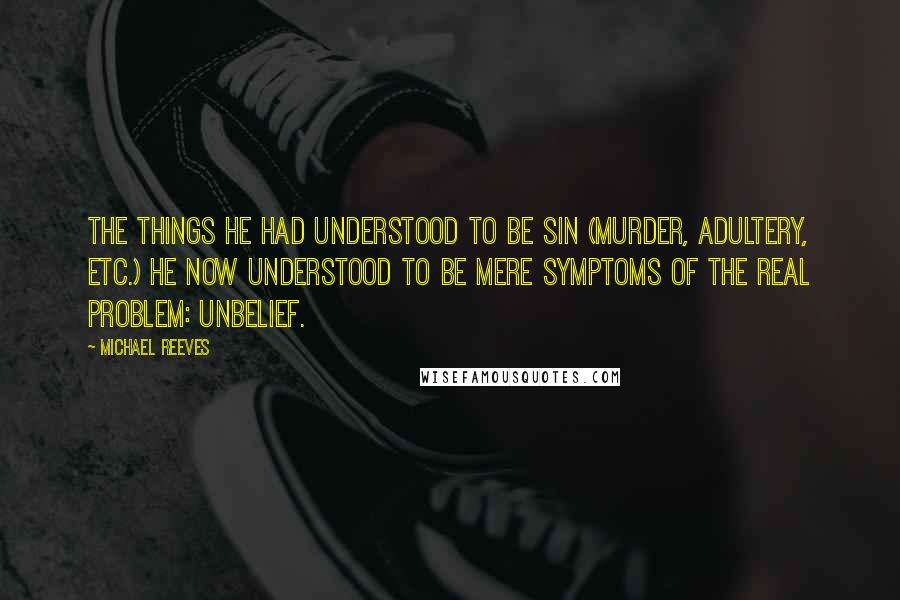 Michael Reeves Quotes: The things he had understood to be sin (murder, adultery, etc.) he now understood to be mere symptoms of the real problem: unbelief.