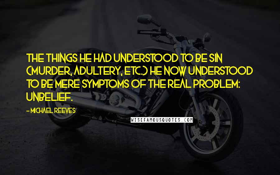 Michael Reeves Quotes: The things he had understood to be sin (murder, adultery, etc.) he now understood to be mere symptoms of the real problem: unbelief.