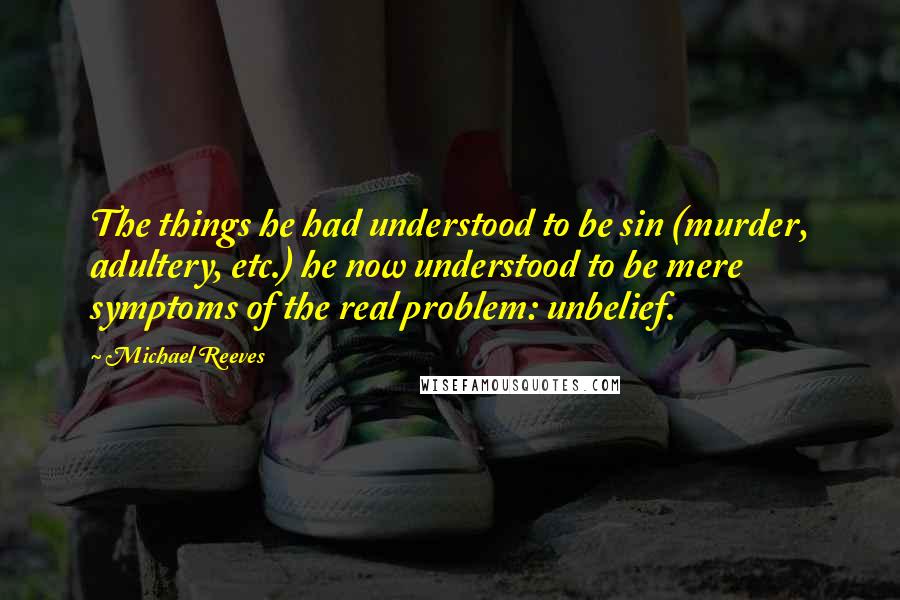 Michael Reeves Quotes: The things he had understood to be sin (murder, adultery, etc.) he now understood to be mere symptoms of the real problem: unbelief.