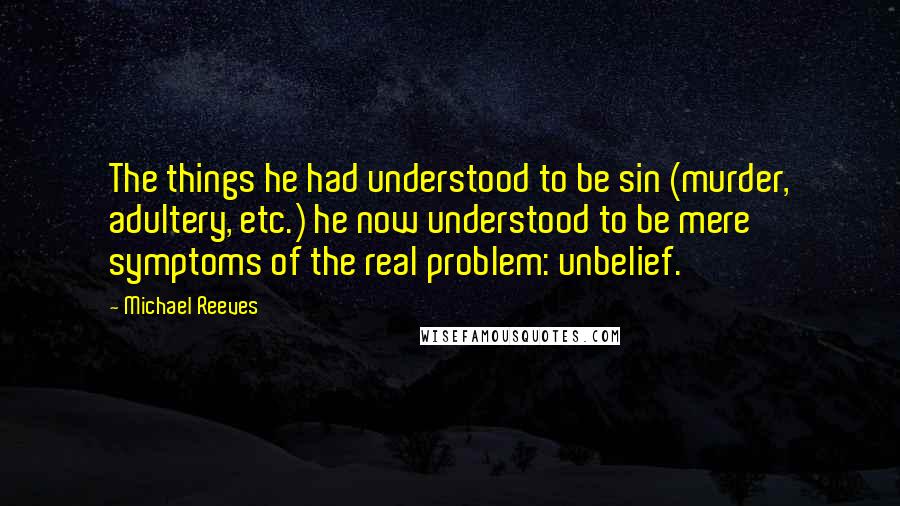 Michael Reeves Quotes: The things he had understood to be sin (murder, adultery, etc.) he now understood to be mere symptoms of the real problem: unbelief.