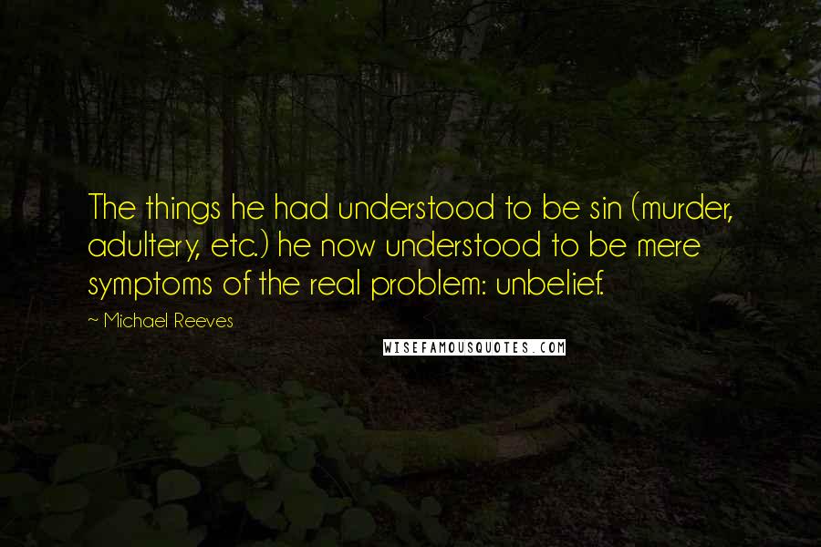 Michael Reeves Quotes: The things he had understood to be sin (murder, adultery, etc.) he now understood to be mere symptoms of the real problem: unbelief.
